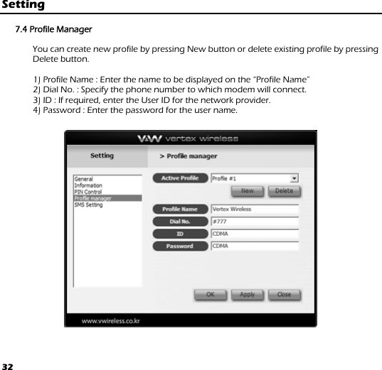 32 Setting  7.4 Profile Manager              You can create new profile by pressing New button or delete existing profile by pressing Delete button.          1) Profile Name : Enter the name to be displayed on the “Profile Name”               2) Dial No. : Specify the phone number to which modem will connect.               3) ID : If required, enter the User ID for the network provider.               4) Password : Enter the password for the user name.  