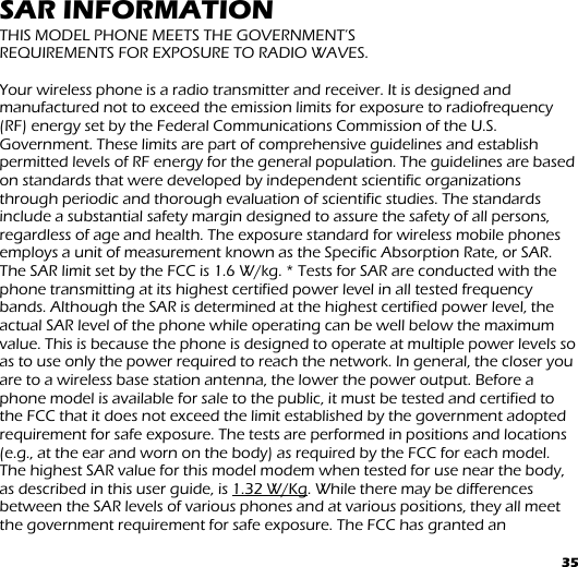 35 SAR INFORMATION THIS MODEL PHONE MEETS THE GOVERNMENT’S  REQUIREMENTS FOR EXPOSURE TO RADIO WAVES.  Your wireless phone is a radio transmitter and receiver. It is designed and manufactured not to exceed the emission limits for exposure to radiofrequency (RF) energy set by the Federal Communications Commission of the U.S. Government. These limits are part of comprehensive guidelines and establish permitted levels of RF energy for the general population. The guidelines are based on standards that were developed by independent scientific organizations through periodic and thorough evaluation of scientific studies. The standards include a substantial safety margin designed to assure the safety of all persons, regardless of age and health. The exposure standard for wireless mobile phones employs a unit of measurement known as the Specific Absorption Rate, or SAR. The SAR limit set by the FCC is 1.6 W/kg. * Tests for SAR are conducted with the phone transmitting at its highest certified power level in all tested frequency bands. Although the SAR is determined at the highest certified power level, the actual SAR level of the phone while operating can be well below the maximum value. This is because the phone is designed to operate at multiple power levels so as to use only the power required to reach the network. In general, the closer you are to a wireless base station antenna, the lower the power output. Before a phone model is available for sale to the public, it must be tested and certified to the FCC that it does not exceed the limit established by the government adopted requirement for safe exposure. The tests are performed in positions and locations (e.g., at the ear and worn on the body) as required by the FCC for each model. The highest SAR value for this model modem when tested for use near the body,  as described in this user guide, is 1.32 W/Kg. While there may be differences between the SAR levels of various phones and at various positions, they all meet the government requirement for safe exposure. The FCC has granted an 