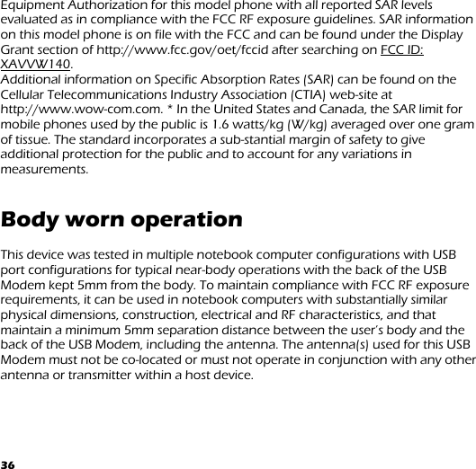 36 Equipment Authorization for this model phone with all reported SAR levels evaluated as in compliance with the FCC RF exposure guidelines. SAR information on this model phone is on file with the FCC and can be found under the Display Grant section of http://www.fcc.gov/oet/fccid after searching on FCC ID: XAVVW140.  Additional information on Specific Absorption Rates (SAR) can be found on the Cellular Telecommunications Industry Association (CTIA) web-site at http://www.wow-com.com. * In the United States and Canada, the SAR limit for mobile phones used by the public is 1.6 watts/kg (W/kg) averaged over one gram of tissue. The standard incorporates a sub-stantial margin of safety to give additional protection for the public and to account for any variations in measurements.   Body worn operation  This device was tested in multiple notebook computer configurations with USB port configurations for typical near-body operations with the back of the USB Modem kept 5mm from the body. To maintain compliance with FCC RF exposure requirements, it can be used in notebook computers with substantially similar physical dimensions, construction, electrical and RF characteristics, and that maintain a minimum 5mm separation distance between the user’s body and the back of the USB Modem, including the antenna. The antenna(s) used for this USB Modem must not be co-located or must not operate in conjunction with any other antenna or transmitter within a host device.   