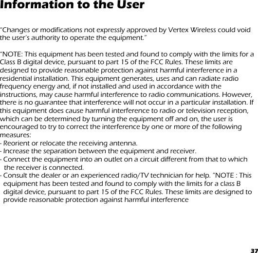 37 Information to the User  “Changes or modifications not expressly approved by Vertex Wireless could void the user’s authority to operate the equipment.”  “NOTE: This equipment has been tested and found to comply with the limits for a Class B digital device, pursuant to part 15 of the FCC Rules. These limits are designed to provide reasonable protection against harmful interference in a residential installation. This equipment generates, uses and can radiate radio frequency energy and, if not installed and used in accordance with the instructions, may cause harmful interference to radio communications. However, there is no guarantee that interference will not occur in a particular installation. If this equipment does cause harmful interference to radio or television reception, which can be determined by turning the equipment off and on, the user is encouraged to try to correct the interference by one or more of the following measures: - Reorient or relocate the receiving antenna. - Increase the separation between the equipment and receiver. - Connect the equipment into an outlet on a circuit different from that to which the receiver is connected. - Consult the dealer or an experienced radio/TV technician for help. ”NOTE : This equipment has been tested and found to comply with the limits for a class B digital device, pursuant to part 15 of the FCC Rules. These limits are designed to    provide reasonable protection against harmful interference     