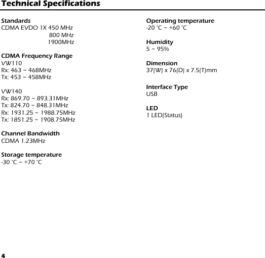 4 Technical Specifications   Standards CDMA EVDO 1X 450 MHz          800 MHz         1900MHz  CDMA Frequency Range VW110 Rx: 463 ~ 468MHz Tx: 453 ~ 458MHz  VW140  Rx: 869.70 ~ 893.31MHz Tx: 824.70 ~ 848.31MHz Rx: 1931.25 ~ 1988.75MHz Tx: 1851.25 ~ 1908.75MHz  Channel Bandwidth CDMA 1.23MHz  Storage temperature -30 °C ~ +70 °C  Operating temperature -20 °C ~ +60 °C  Humidity 5 ~ 95%  Dimension  37(W) x 76(D) x 7.5(T)mm  Interface Type USB  LED 1 LED(Status)             