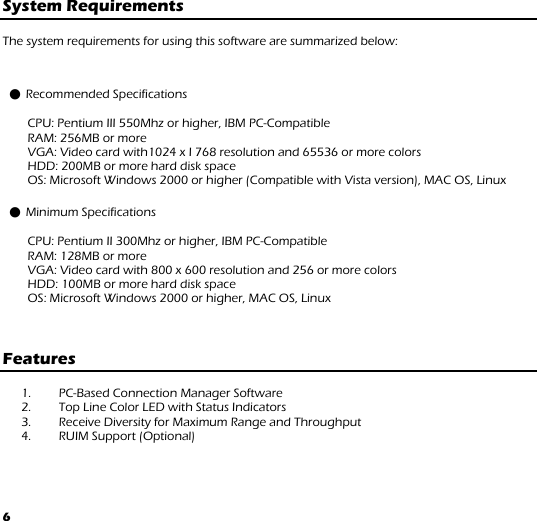 6 System Requirements  The system requirements for using this software are summarized below:  ● Recommended Specifications  CPU: Pentium III 550Mhz or higher, IBM PC-Compatible  RAM: 256MB or more  VGA: Video card with1024 x I 768 resolution and 65536 or more colors  HDD: 200MB or more hard disk space  OS: Microsoft Windows 2000 or higher (Compatible with Vista version), MAC OS, Linux ● Minimum Specifications  CPU: Pentium II 300Mhz or higher, IBM PC-Compatible  RAM: 128MB or more  VGA: Video card with 800 x 600 resolution and 256 or more colors HDD: 100MB or more hard disk space OS: Microsoft Windows 2000 or higher, MAC OS, Linux    Features   1. PC-Based Connection Manager Software  2. Top Line Color LED with Status Indicators 3. Receive Diversity for Maximum Range and Throughput 4. RUIM Support (Optional)    