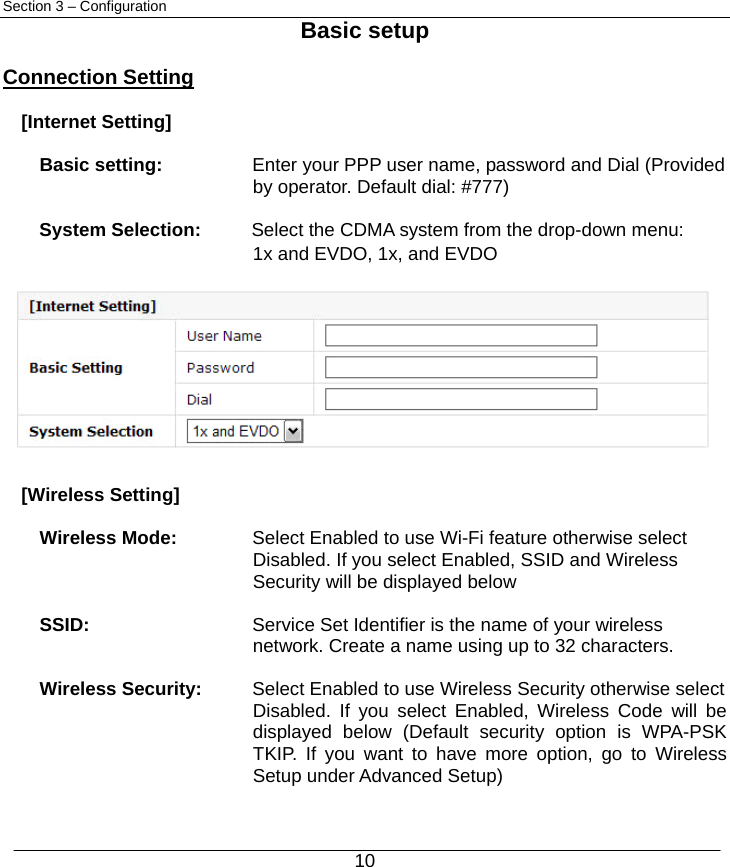  10 Section 3 – Configuration Basic setup  Connection Setting  [Internet Setting]      Basic setting:        Enter your PPP user name, password and Dial (Provided   by operator. Default dial: #777)  System Selection:    Select the CDMA system from the drop-down menu: 1x and EVDO, 1x, and EVDO           [Wireless Setting]  Wireless Mode:  Select Enabled to use Wi-Fi feature otherwise select   Disabled. If you select Enabled, SSID and Wireless   Security will be displayed below  SSID:     Service Set Identifier is the name of your wireless   network. Create a name using up to 32 characters.    Wireless Security:    Select Enabled to use Wireless Security otherwise select   Disabled. If you select Enabled, Wireless Code will be displayed below (Default security option is WPA-PSK TKIP. If you want to have more option, go to Wireless Setup under Advanced Setup) 