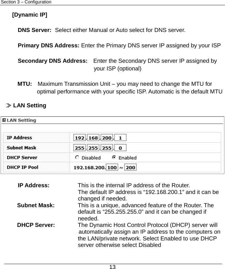  13 Section 3 – Configuration  [Dynamic IP]  DNS Server:   Select either Manual or Auto select for DNS server.  Primary DNS Address: Enter the Primary DNS server IP assigned by your ISP  Secondary DNS Address:    Enter the Secondary DNS server IP assigned by     your ISP (optional)  MTU:  Maximum Transmission Unit – you may need to change the MTU for optimal performance with your specific ISP. Automatic is the default MTU  ≫ LAN Setting   IP Address:    This is the internal IP address of the Router. The default IP address is “192.168.200.1” and it can be changed if needed. Subnet Mask:  This is a unique, advanced feature of the Router. The   default is “255.255.255.0” and it can be changed if needed. DHCP Server:  The Dynamic Host Control Protocol (DHCP) server will   automatically assign an IP address to the computers on the LAN/private network. Select Enabled to use DHCP server otherwise select Disabled 