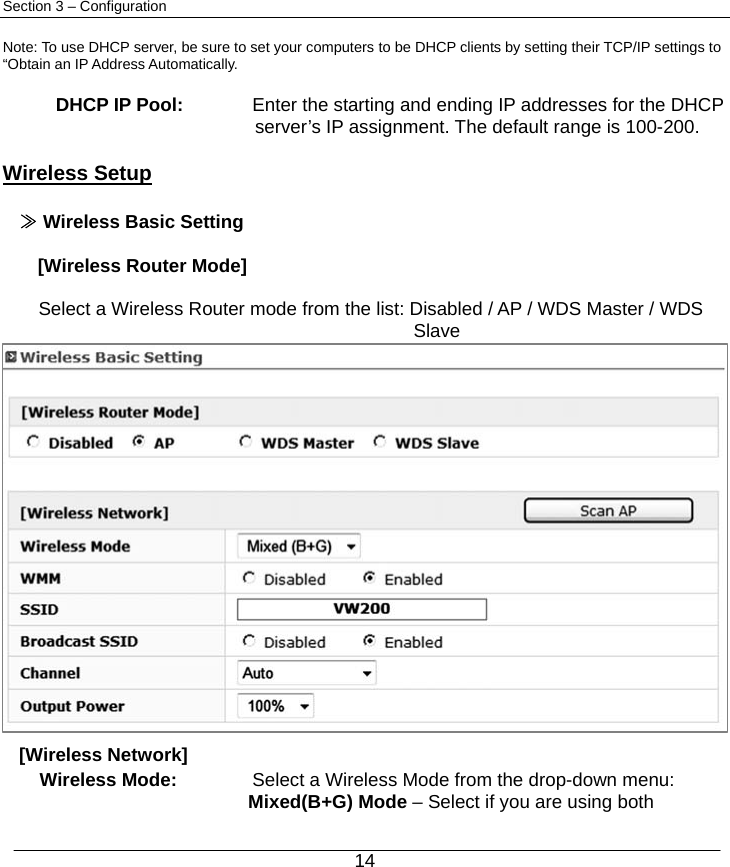  14 Section 3 – Configuration  Note: To use DHCP server, be sure to set your computers to be DHCP clients by setting their TCP/IP settings to “Obtain an IP Address Automatically.  DHCP IP Pool:  Enter the starting and ending IP addresses for the DHCP   server’s IP assignment. The default range is 100-200.  Wireless Setup  ≫ Wireless Basic Setting  [Wireless Router Mode]  Select a Wireless Router mode from the list: Disabled / AP / WDS Master / WDS Slave [Wireless Network] Wireless Mode:  Select a Wireless Mode from the drop-down menu:   Mixed(B+G) Mode – Select if you are using both 