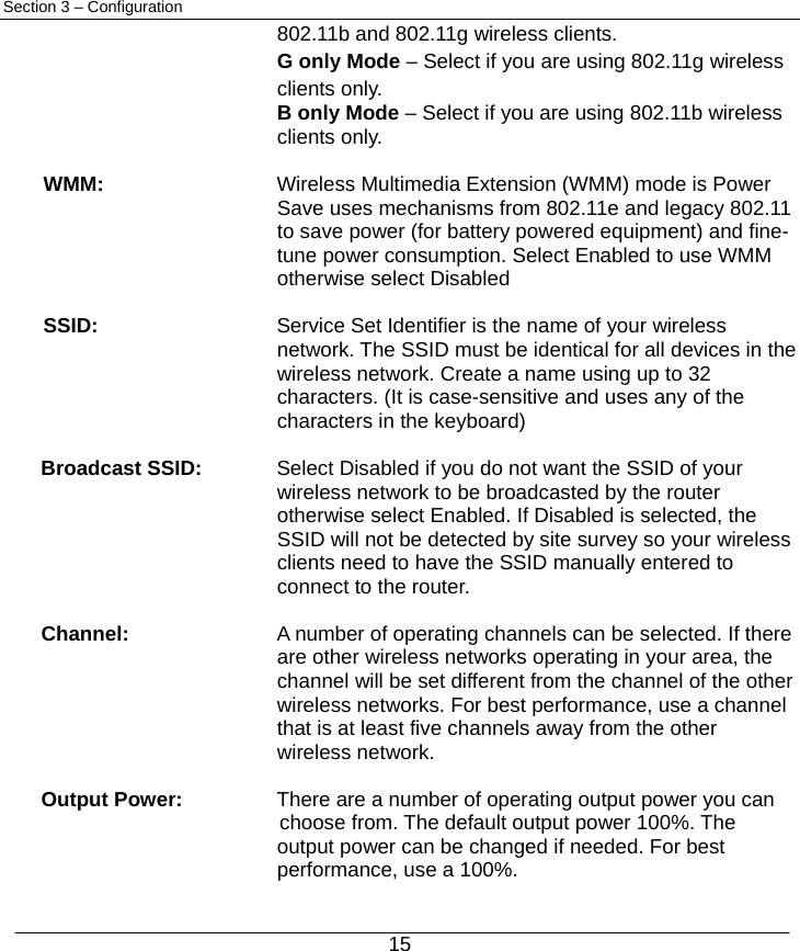  15 Section 3 – Configuration 802.11b and 802.11g wireless clients. G only Mode – Select if you are using 802.11g wireless clients only.   B only Mode – Select if you are using 802.11b wireless clients only.    WMM:   Wireless Multimedia Extension (WMM) mode is Power   Save uses mechanisms from 802.11e and legacy 802.11 to save power (for battery powered equipment) and fine-tune power consumption. Select Enabled to use WMM otherwise select Disabled  SSID:   Service Set Identifier is the name of your wireless   network. The SSID must be identical for all devices in the wireless network. Create a name using up to 32 characters. (It is case-sensitive and uses any of the characters in the keyboard)  Broadcast SSID:  Select Disabled if you do not want the SSID of your   wireless network to be broadcasted by the router otherwise select Enabled. If Disabled is selected, the SSID will not be detected by site survey so your wireless clients need to have the SSID manually entered to connect to the router.  Channel:    A number of operating channels can be selected. If there   are other wireless networks operating in your area, the channel will be set different from the channel of the other wireless networks. For best performance, use a channel that is at least five channels away from the other wireless network.  Output Power:   There are a number of operating output power you can   choose from. The default output power 100%. The output power can be changed if needed. For best performance, use a 100%. 