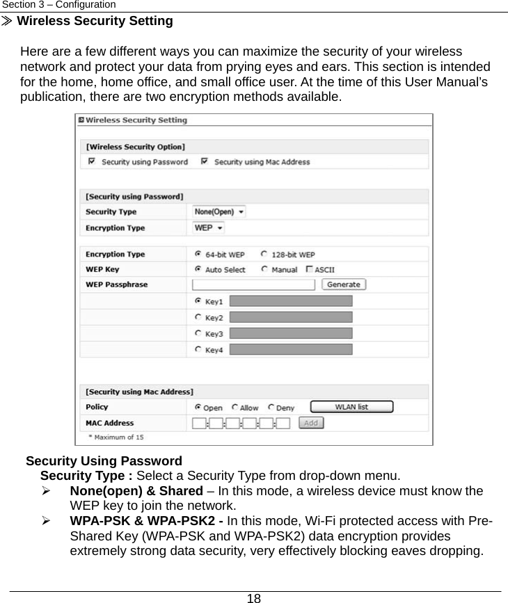  18 Section 3 – Configuration ≫ Wireless Security Setting  Here are a few different ways you can maximize the security of your wireless network and protect your data from prying eyes and ears. This section is intended for the home, home office, and small office user. At the time of this User Manual’s publication, there are two encryption methods available.               Security Using Password Security Type : Select a Security Type from drop-down menu.   ¾ None(open) &amp; Shared – In this mode, a wireless device must know the       WEP key to join the network.  ¾ WPA-PSK &amp; WPA-PSK2 - In this mode, Wi-Fi protected access with Pre-Shared Key (WPA-PSK and WPA-PSK2) data encryption provides extremely strong data security, very effectively blocking eaves dropping. 