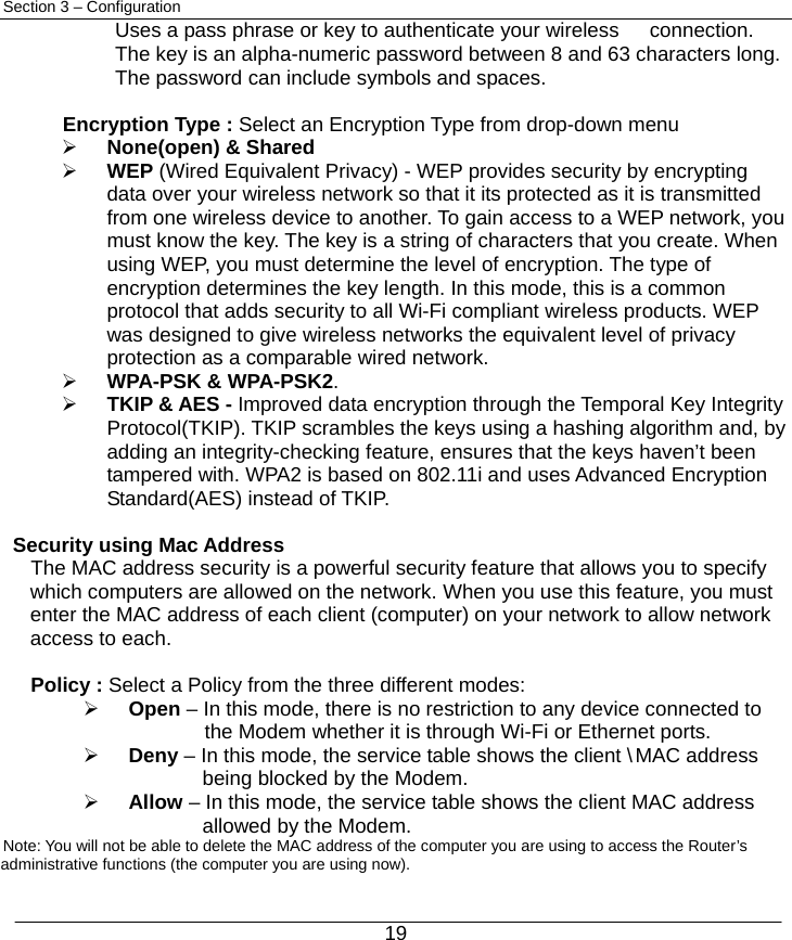  19 Section 3 – Configuration Uses a pass phrase or key to authenticate your wireless      connection. The key is an alpha-numeric password between 8 and 63 characters long. The password can include symbols and spaces.  Encryption Type : Select an Encryption Type from drop-down menu   ¾ None(open) &amp; Shared   ¾ WEP (Wired Equivalent Privacy) - WEP provides security by encrypting data over your wireless network so that it its protected as it is transmitted from one wireless device to another. To gain access to a WEP network, you must know the key. The key is a string of characters that you create. When using WEP, you must determine the level of encryption. The type of encryption determines the key length. In this mode, this is a common protocol that adds security to all Wi-Fi compliant wireless products. WEP was designed to give wireless networks the equivalent level of privacy protection as a comparable wired network. ¾ WPA-PSK &amp; WPA-PSK2.   ¾ TKIP &amp; AES - Improved data encryption through the Temporal Key Integrity Protocol(TKIP). TKIP scrambles the keys using a hashing algorithm and, by adding an integrity-checking feature, ensures that the keys haven’t been tampered with. WPA2 is based on 802.11i and uses Advanced Encryption Standard(AES) instead of TKIP.  Security using Mac Address    The MAC address security is a powerful security feature that allows you to specify which computers are allowed on the network. When you use this feature, you must enter the MAC address of each client (computer) on your network to allow network access to each.  Policy : Select a Policy from the three different modes: ¾ Open – In this mode, there is no restriction to any device connected to        the Modem whether it is through Wi-Fi or Ethernet ports. ¾ Deny – In this mode, the service table shows the client \ MAC address   being blocked by the Modem. ¾ Allow – In this mode, the service table shows the client MAC address   allowed by the Modem.    Note: You will not be able to delete the MAC address of the computer you are using to access the Router’s administrative functions (the computer you are using now). 