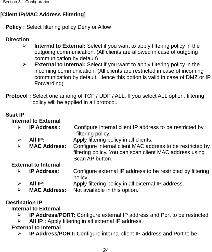  24   Section 3 – Configuration  [Client IP/MAC Address Filtering]  Policy : Select filtering policy Deny or Allow  Direction    ¾ Internal to External: Select if you want to apply filtering policy in the outgoing communication. (All clients are allowed in case of outgoing communication by default) ¾ External to Internal: Select if you want to apply filtering policy in the incoming communication. (All clients are restricted in case of incoming communication by default. Hence this option is valid in case of DMZ or IP Forwarding)  Protocol : Select one among of TCP / UDP / ALL. If you select ALL option, filtering   policy will be applied in all protocol.  Start IP Internal to External ¾ IP Address :     Configure internal client IP address to be restricted by         filtering policy. ¾ All IP:     Apply filtering policy in all clients. ¾ MAC Address:    Configure internal client MAC address to be restricted by   filtering policy. You can scan client MAC address using Scan AP button. External to Internal ¾ IP Address:    Configure external IP address to be restricted by filtering   policy. ¾ All IP:     Apply filtering policy in all external IP address. ¾ MAC Address:    Not available in this option.  Destination IP Internal to External ¾ IP Address/PORT: Configure external IP address and Port to be restricted. ¾ All IP : Apply filtering in all external IP address.     External to Internal ¾ IP Address/PORT: Configure internal client IP address and Port to be   