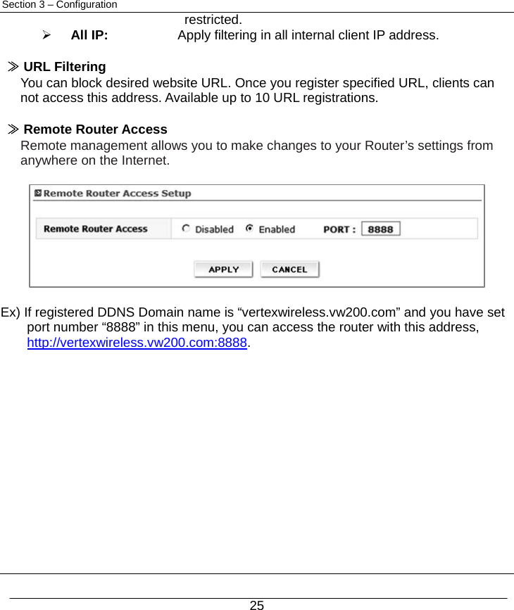  25 Section 3 – Configuration restricted. ¾ All IP:     Apply filtering in all internal client IP address.  ≫ URL Filtering You can block desired website URL. Once you register specified URL, clients can not access this address. Available up to 10 URL registrations.  ≫ Remote Router Access Remote management allows you to make changes to your Router’s settings from anywhere on the Internet.          Ex) If registered DDNS Domain name is “vertexwireless.vw200.com” and you have set port number “8888” in this menu, you can access the router with this address, http://vertexwireless.vw200.com:8888.               