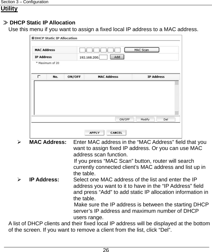  26 Section 3 – Configuration Utility  ≫ DHCP Static IP Allocation Use this menu if you want to assign a fixed local IP address to a MAC address.                ¾ MAC Address:    Enter MAC address in the “MAC Address” field that you   want to assign fixed IP address. Or you can use MAC   address scan function. If you press “MAC Scan” button, router will search currently connected client’s MAC address and list up in the table. ¾ IP Address:  Select one MAC address of the list and enter the IP   address you want to it to have in the “IP Address” field   and press “Add” to add static IP allocation information in   the table. Make sure the IP address is between the starting DHCP server’s IP address and maximum number of DHCP users range. A list of DHCP clients and their fixed local IP address will be displayed at the bottom of the screen. If you want to remove a client from the list, click “Del”. 