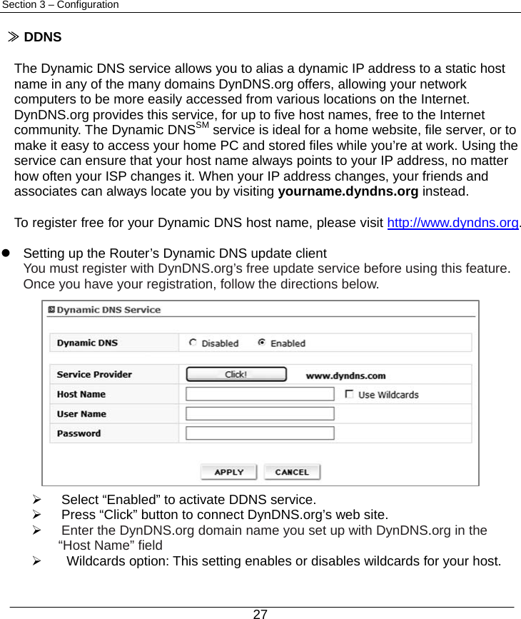  27 Section 3 – Configuration  ≫ DDNS  The Dynamic DNS service allows you to alias a dynamic IP address to a static host name in any of the many domains DynDNS.org offers, allowing your network computers to be more easily accessed from various locations on the Internet. DynDNS.org provides this service, for up to five host names, free to the Internet community. The Dynamic DNSSM service is ideal for a home website, file server, or to make it easy to access your home PC and stored files while you’re at work. Using the service can ensure that your host name always points to your IP address, no matter how often your ISP changes it. When your IP address changes, your friends and associates can always locate you by visiting yourname.dyndns.org instead.  To register free for your Dynamic DNS host name, please visit http://www.dyndns.org.  z  Setting up the Router’s Dynamic DNS update client   You must register with DynDNS.org’s free update service before using this feature.    Once you have your registration, follow the directions below.             ¾  Select “Enabled” to activate DDNS service. ¾  Press “Click” button to connect DynDNS.org’s web site. ¾ Enter the DynDNS.org domain name you set up with DynDNS.org in the     “Host Name” field ¾  Wildcards option: This setting enables or disables wildcards for your host.     