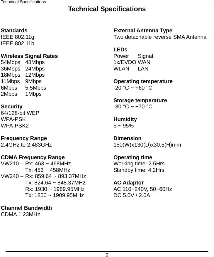  2 Technical Specifications Technical Specifications   Standards IEEE 802.11g IEEE 802.11b  Wireless Signal Rates 54Mbps 48Mbps 36Mbps 24Mbps 18Mbps 12Mbps 11Mbps 9Mbps 6Mbps 5.5Mbps 2Mbps 1Mbps   Security 64/128-bit WEP WPA-PSK WPA-PSK2  Frequency Range 2.4GHz to 2.483GHz  CDMA Frequency Range VW210 – Rx: 463 ~ 468MHz   Tx: 453 ~ 458MHz VW240 – Rx: 859.64 ~ 893.37MHz   Tx: 824.64 ~ 848.37MHz   Rx: 1930 ~ 1989.95MHz   Tx: 1850 ~ 1909.95MHz  Channel Bandwidth CDMA 1.23MHz   External Antenna Type Two detachable reverse SMA Antenna  LEDs Power Signal 1x/EVDO WAN WLAN LAN  Operating temperature -20 °C ~ +60 °C  Storage temperature -30 °C ~ +70 °C  Humidity 5 ~ 95%  Dimension  150(W)x130(D)x30.5(H)mm  Operating time   Working time: 2.5Hrs Standby time: 4.2Hrs  AC Adaptor AC 110~240V, 50~60Hz DC 5.0V / 2.0A        