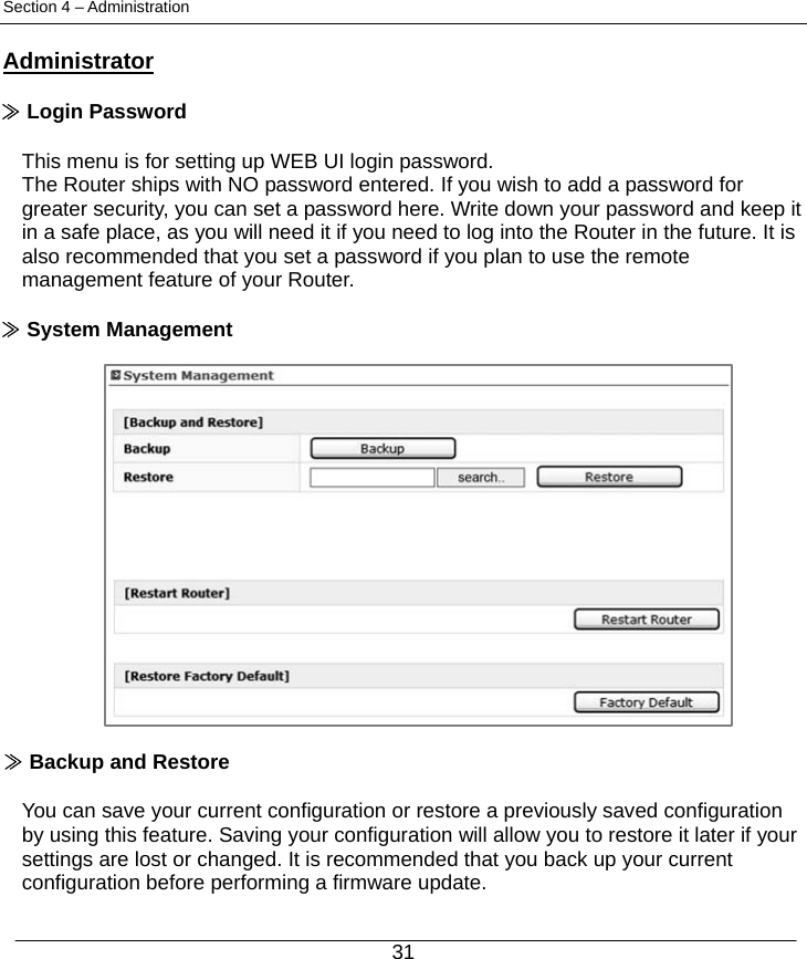  31 Section 4 – Administration  Administrator  ≫ Login Password  This menu is for setting up WEB UI login password. The Router ships with NO password entered. If you wish to add a password for greater security, you can set a password here. Write down your password and keep it in a safe place, as you will need it if you need to log into the Router in the future. It is also recommended that you set a password if you plan to use the remote management feature of your Router.  ≫ System Management                  ≫ Backup and Restore  You can save your current configuration or restore a previously saved configuration by using this feature. Saving your configuration will allow you to restore it later if your settings are lost or changed. It is recommended that you back up your current configuration before performing a firmware update. 