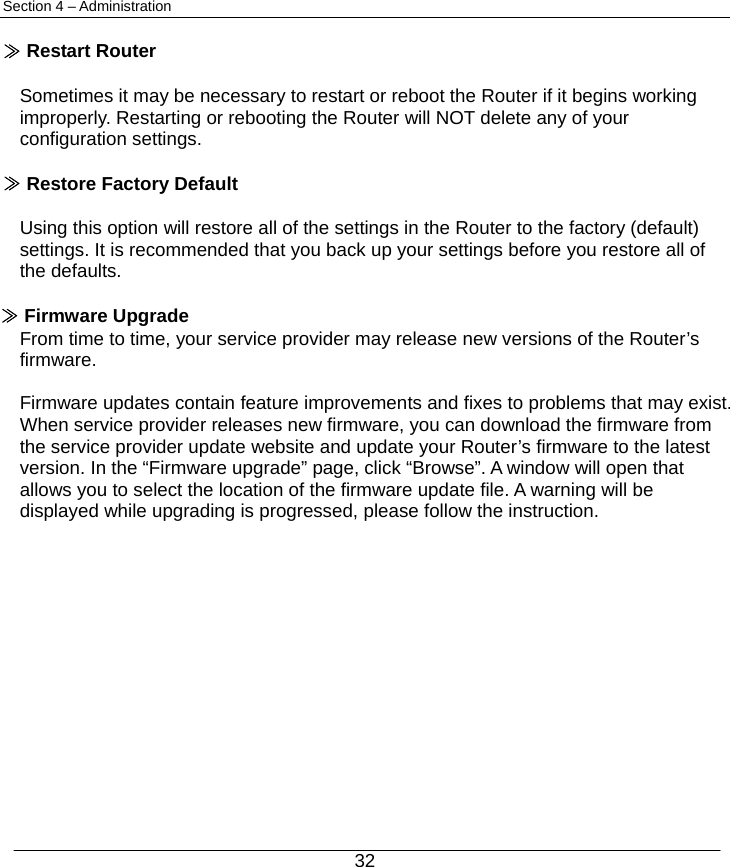  32 Section 4 – Administration  ≫ Restart Router  Sometimes it may be necessary to restart or reboot the Router if it begins working improperly. Restarting or rebooting the Router will NOT delete any of your configuration settings.  ≫ Restore Factory Default  Using this option will restore all of the settings in the Router to the factory (default) settings. It is recommended that you back up your settings before you restore all of the defaults.  ≫ Firmware Upgrade From time to time, your service provider may release new versions of the Router’s firmware.   Firmware updates contain feature improvements and fixes to problems that may exist. When service provider releases new firmware, you can download the firmware from the service provider update website and update your Router’s firmware to the latest version. In the “Firmware upgrade” page, click “Browse”. A window will open that allows you to select the location of the firmware update file. A warning will be displayed while upgrading is progressed, please follow the instruction.              