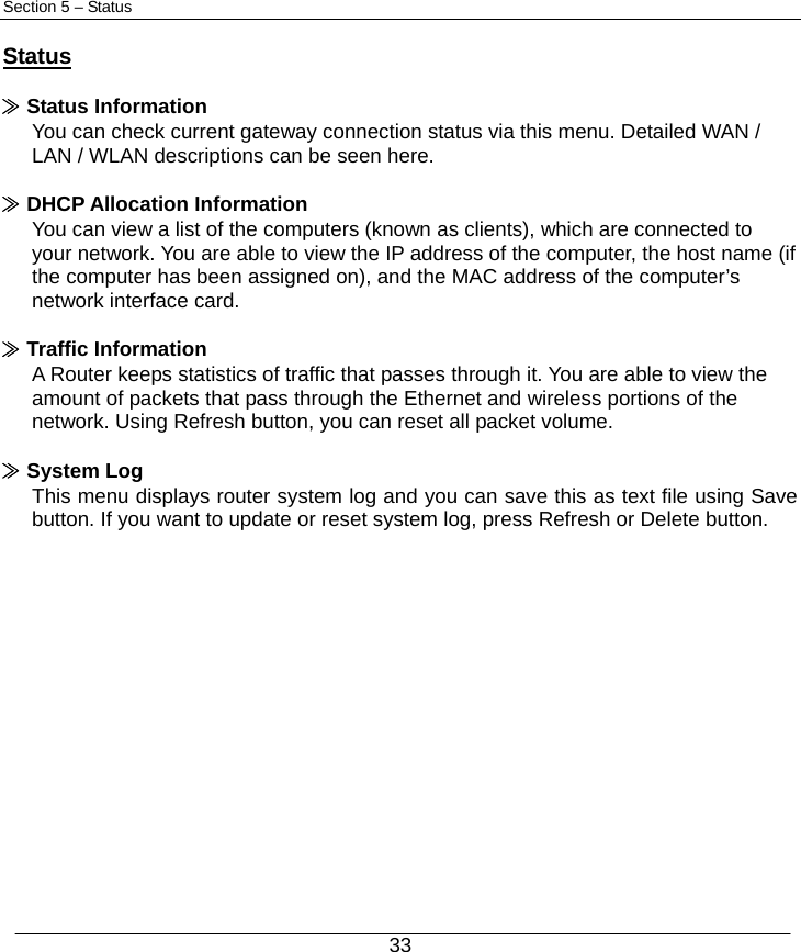  33 Section 5 – Status  Status  ≫ Status Information You can check current gateway connection status via this menu. Detailed WAN / LAN / WLAN descriptions can be seen here.  ≫ DHCP Allocation Information You can view a list of the computers (known as clients), which are connected to your network. You are able to view the IP address of the computer, the host name (if the computer has been assigned on), and the MAC address of the computer’s network interface card.  ≫ Traffic Information A Router keeps statistics of traffic that passes through it. You are able to view the amount of packets that pass through the Ethernet and wireless portions of the network. Using Refresh button, you can reset all packet volume.  ≫ System Log This menu displays router system log and you can save this as text file using Save button. If you want to update or reset system log, press Refresh or Delete button.          