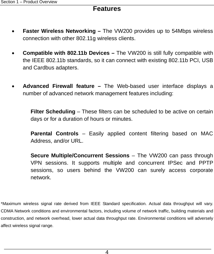  4 Section 1 – Product Overview  Features   • Faster Wireless Networking – The VW200 provides up to 54Mbps wireless connection with other 802.11g wireless clients.  • Compatible with 802.11b Devices – The VW200 is still fully compatible with the IEEE 802.11b standards, so it can connect with existing 802.11b PCI, USB and Cardbus adapters.  • Advanced Firewall feature – The Web-based user interface displays a number of advanced network management features including:  Filter Scheduling – These filters can be scheduled to be active on certain days or for a duration of hours or minutes.  Parental Controls – Easily applied content filtering based on MAC Address, and/or URL.  Secure Multiple/Concurrent Sessions – The VW200 can pass through VPN sessions. It supports multiple and concurrent IPSec and PPTP sessions, so users behind the VW200 can surely access corporate network.   *Maximum wireless signal rate derived from IEEE Standard specification. Actual data throughput will vary. CDMA Network conditions and environmental factors, including volume of network traffic, building materials and construction, and network overhead, lower actual data throughput rate. Environmental conditions will adversely affect wireless signal range.  