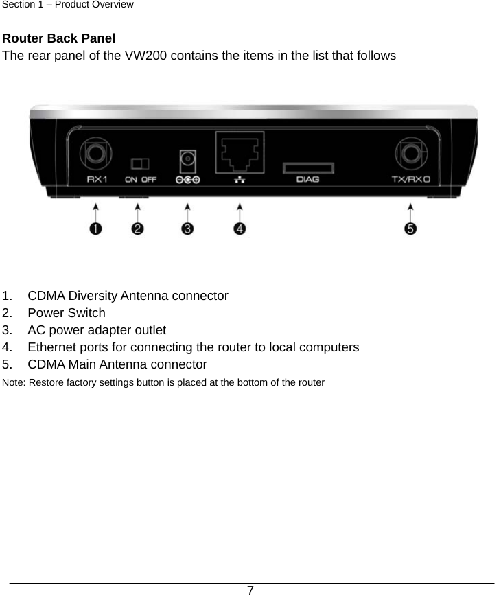  7 Section 1 – Product Overview  Router Back Panel The rear panel of the VW200 contains the items in the list that follows              1.  CDMA Diversity Antenna connector 2. Power Switch 3.  AC power adapter outlet 4.  Ethernet ports for connecting the router to local computers 5.  CDMA Main Antenna connector Note: Restore factory settings button is placed at the bottom of the router      