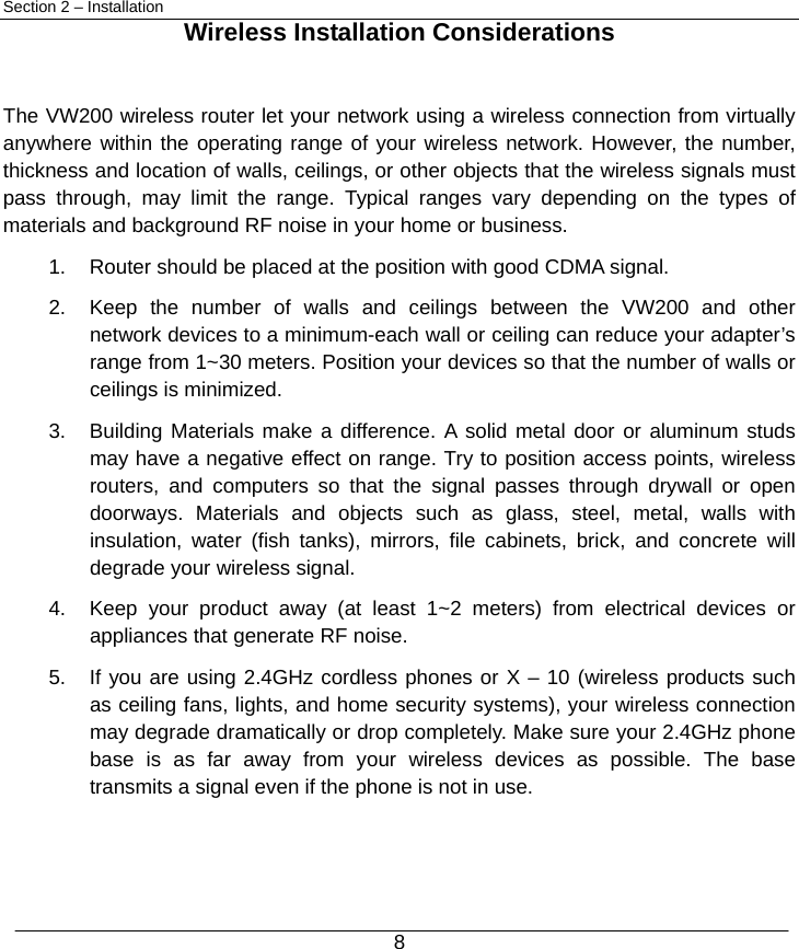  8 Section 2 – Installation  Wireless Installation Considerations  The VW200 wireless router let your network using a wireless connection from virtually anywhere within the operating range of your wireless network. However, the number, thickness and location of walls, ceilings, or other objects that the wireless signals must pass through, may limit the range. Typical ranges vary depending on the types of materials and background RF noise in your home or business. 1.  Router should be placed at the position with good CDMA signal. 2.  Keep the number of walls and ceilings between the VW200 and other network devices to a minimum-each wall or ceiling can reduce your adapter’s range from 1~30 meters. Position your devices so that the number of walls or ceilings is minimized. 3.  Building Materials make a difference. A solid metal door or aluminum studs may have a negative effect on range. Try to position access points, wireless routers, and computers so that the signal passes through drywall or open doorways. Materials and objects such as glass, steel, metal, walls with insulation, water (fish tanks), mirrors, file cabinets, brick, and concrete will degrade your wireless signal. 4.  Keep your product away (at least 1~2 meters) from electrical devices or appliances that generate RF noise. 5.  If you are using 2.4GHz cordless phones or X – 10 (wireless products such as ceiling fans, lights, and home security systems), your wireless connection may degrade dramatically or drop completely. Make sure your 2.4GHz phone base is as far away from your wireless devices as possible. The base transmits a signal even if the phone is not in use.    