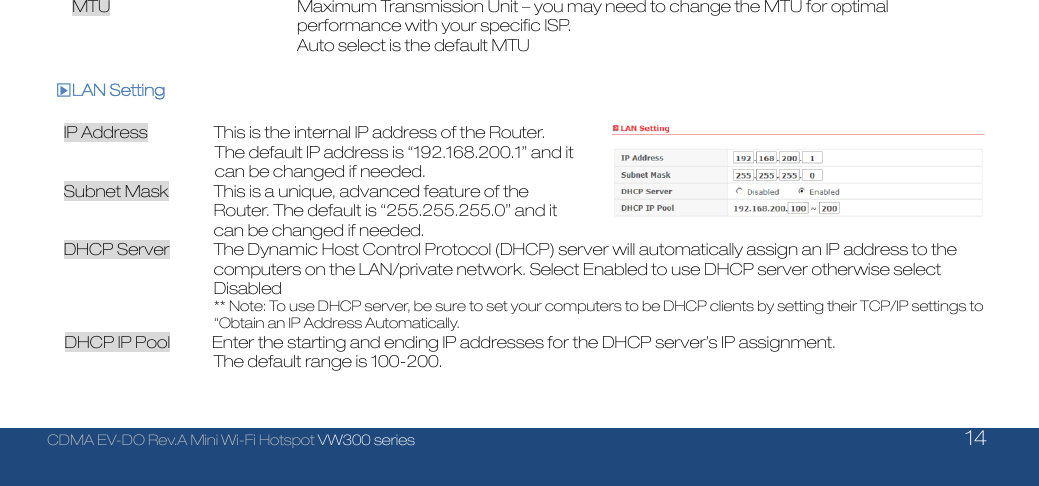  CDMA EV-DO Rev.A Mini Wi-Fi Hotspot VW300 series    14  MTU        Maximum Transmission Unit – you may need to change the MTU for optimal   performance with your specific ISP.   Auto select is the default MTU   □▶LAN Setting  IP Address  This is the internal IP address of the Router. The default IP address is “192.168.200.1” and it can be changed if needed. Subnet Mask  This is a unique, advanced feature of the Router. The default is “255.255.255.0” and it can be changed if needed. DHCP Server  The Dynamic Host Control Protocol (DHCP) server will automatically assign an IP address to the computers on the LAN/private network. Select Enabled to use DHCP server otherwise select Disabled                        ** Note: To use DHCP server, be sure to set your computers to be DHCP clients by setting their TCP/IP settings to “Obtain an IP Address Automatically. DHCP IP Pool          Enter the starting and ending IP addresses for the DHCP server’s IP assignment. The default range is 100-200.   