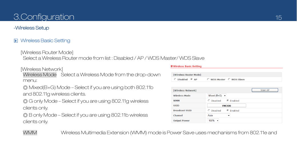 3.Configuration   15  -Wireless Setup  □▶ Wireless Basic Setting  [Wireless Router Mode] Select a Wireless Router mode from list : Disabled / AP / WDS Master/ WDS Slave  [Wireless Network] Wireless Mode  Select a Wireless Mode from the drop-down menu:  ◎ Mixed(B+G) Mode – Select if you are using both 802.11b and 802.11g wireless clients.   ◎ G only Mode – Select if you are using 802.11g wireless clients only.   ◎ B only Mode – Select if you are using 802.11b wireless clients only.    WMM  Wireless Multimedia Extension (WMM) mode is Power Save uses mechanisms from 802.11e and 