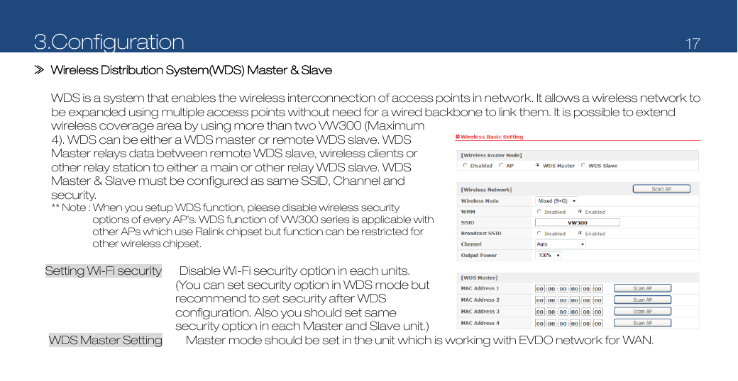 3.Configuration   17  ≫  Wireless Distribution System(WDS) Master &amp; Slave        WDS is a system that enables the wireless interconnection of access points in network. It allows a wireless network to be expanded using multiple access points without need for a wired backbone to link them. It is possible to extend wireless coverage area by using more than two VW300 (Maximum 4). WDS can be either a WDS master or remote WDS slave. WDS Master relays data between remote WDS slave, wireless clients or other relay station to either a main or other relay WDS slave. WDS Master &amp; Slave must be configured as same SSID, Channel and security.  ** Note : When you setup WDS function, please disable wireless security options of every AP’s. WDS function of VW300 series is applicable with other APs which use Ralink chipset but function can be restricted for other wireless chipset.                                                           Setting Wi-Fi security      Disable Wi-Fi security option in each units. (You can set security option in WDS mode but recommend to set security after WDS configuration. Also you should set same security option in each Master and Slave unit.) WDS Master Setting        Master mode should be set in the unit which is working with EVDO network for WAN. 