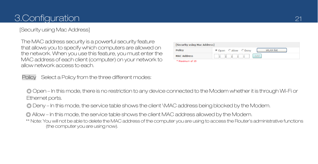 3.Configuration   21  [Security using Mac Address]     The MAC address security is a powerful security feature that allows you to specify which computers are allowed on the network. When you use this feature, you must enter the MAC address of each client (computer) on your network to allow network access to each.  Policy    Select a Policy from the three different modes:    ◎ Open – In this mode, there is no restriction to any device connected to the Modem whether it is through Wi-Fi or Ethernet ports. ◎ Deny – In this mode, the service table shows the client \MAC address being blocked by the Modem. ◎ Allow – In this mode, the service table shows the client MAC address allowed by the Modem.   ** Note: You will not be able to delete the MAC address of the computer you are using to access the Router’s administrative functions (the computer you are using now). 