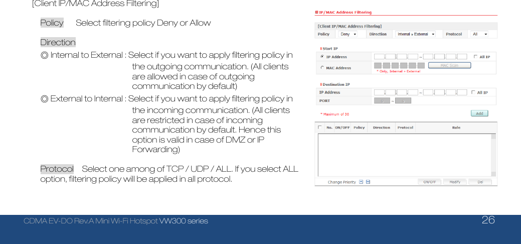  CDMA EV-DO Rev.A Mini Wi-Fi Hotspot VW300 series    26  [Client IP/MAC Address Filtering]  Policy      Select filtering policy Deny or Allow  Direction      ◎ Internal to External : Select if you want to apply filtering policy in the outgoing communication. (All clients are allowed in case of outgoing communication by default)   ◎ External to Internal : Select if you want to apply filtering policy in the incoming communication. (All clients are restricted in case of incoming communication by default. Hence this option is valid in case of DMZ or IP Forwarding)  Protocol    Select one among of TCP / UDP / ALL. If you select ALL option, filtering policy will be applied in all protocol.    