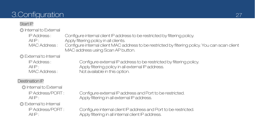 3.Configuration   27  Start IP ◎ Internal to External IP Address :  Configure internal client IP address to be restricted by filtering policy. All IP :  Apply filtering policy in all clients. MAC Address :  Configure internal client MAC address to be restricted by filtering policy. You can scan client MAC address using Scan AP button. ◎ External to Internal IP Address :  Configure external IP address to be restricted by filtering policy. All IP :  Apply filtering policy in all external IP address. MAC Address :  Not available in this option.  Destination IP ◎ Internal to External IP Address/PORT :  Configure external IP address and Port to be restricted. All IP :  Apply filtering in all external IP address.     ◎ External to Internal IP Address/PORT :  Configure internal client IP address and Port to be restricted. All IP :  Apply filtering in all internal client IP address. 