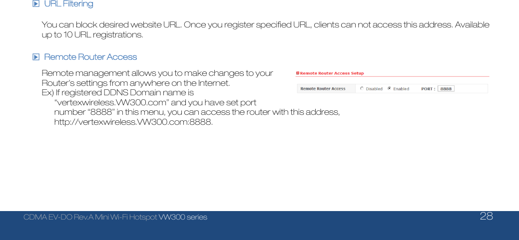  CDMA EV-DO Rev.A Mini Wi-Fi Hotspot VW300 series    28  □▶ URL Filtering  You can block desired website URL. Once you register specified URL, clients can not access this address. Available up to 10 URL registrations.  □▶  Remote Router Access  Remote management allows you to make changes to your Router’s settings from anywhere on the Internet. Ex) If registered DDNS Domain name is “vertexwireless.VW300.com” and you have set port number “8888” in this menu, you can access the router with this address, http://vertexwireless.VW300.com:8888.     