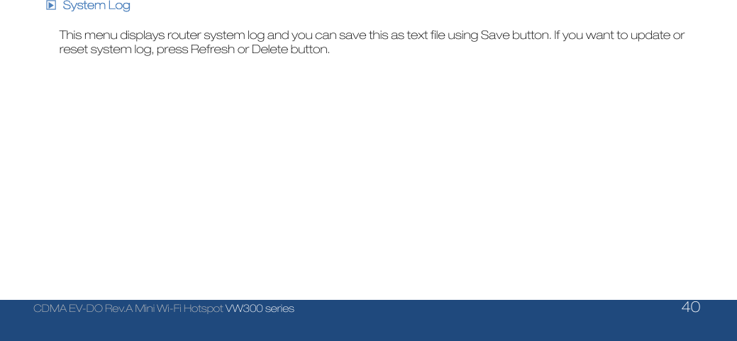  CDMA EV-DO Rev.A Mini Wi-Fi Hotspot VW300 series    40  □▶ System Log  This menu displays router system log and you can save this as text file using Save button. If you want to update or reset system log, press Refresh or Delete button.