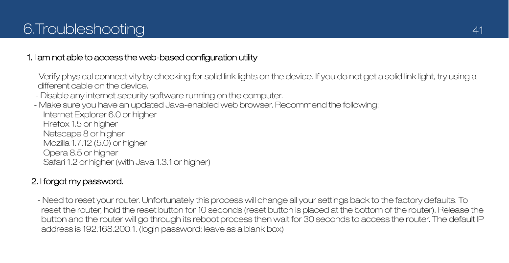6.Troubleshooting   41   1. I am not able to access the web-based configuration utility  - Verify physical connectivity by checking for solid link lights on the device. If you do not get a solid link light, try using a different cable on the device. - Disable any internet security software running on the computer. - Make sure you have an updated Java-enabled web browser. Recommend the following: Internet Explorer 6.0 or higher Firefox 1.5 or higher Netscape 8 or higher Mozilla 1.7.12 (5.0) or higher Opera 8.5 or higher Safari 1.2 or higher (with Java 1.3.1 or higher)  2. I forgot my password.  - Need to reset your router. Unfortunately this process will change all your settings back to the factory defaults. To reset the router, hold the reset button for 10 seconds (reset button is placed at the bottom of the router). Release the button and the router will go through its reboot process then wait for 30 seconds to access the router. The default IP address is 192.168.200.1. (login password: leave as a blank box) 