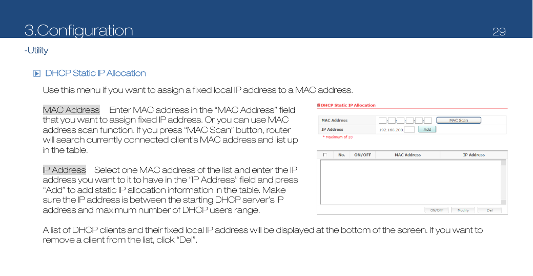 3.Configuration   29  -Utility  □▶  DHCP Static IP Allocation  Use this menu if you want to assign a fixed local IP address to a MAC address.  MAC Address  Enter MAC address in the “MAC Address” field that you want to assign fixed IP address. Or you can use MAC address scan function. If you press “MAC Scan” button, router will search currently connected client’s MAC address and list up in the table.  IP Address    Select one MAC address of the list and enter the IP address you want to it to have in the “IP Address” field and press “Add” to add static IP allocation information in the table. Make sure the IP address is between the starting DHCP server’s IP address and maximum number of DHCP users range.  A list of DHCP clients and their fixed local IP address will be displayed at the bottom of the screen. If you want to remove a client from the list, click “Del”. 