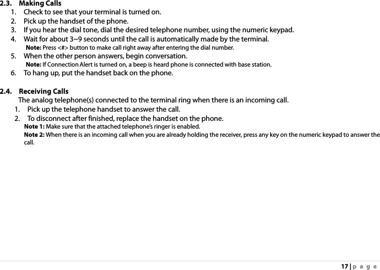 17 | page 2.3. Making Calls  1.    Check to see that your terminal is turned on. 2.    Pick up the handset of the phone. 3.    If you hear the dial tone, dial the desired telephone number, using the numeric keypad. 4.    Wait for about 3~9 seconds until the call is automatically made by the terminal.      Note: Press &lt;#&gt; button to make call right away after entering the dial number. 5.    When the other person answers, begin conversation.      Note: If Connection Alert is turned on, a beep is heard phone is connected with base station. 6.    To hang up, put the handset back on the phone.  2.4. Receiving Calls  The analog telephone(s) connected to the terminal ring when there is an incoming call. 1.    Pick up the telephone handset to answer the call. 2.    To disconnect after finished, replace the handset on the phone. Note 1: Make sure that the attached telephone’s ringer is enabled. Note 2: When there is an incoming call when you are already holding the receiver, press any key on the numeric keypad to answer the call.    