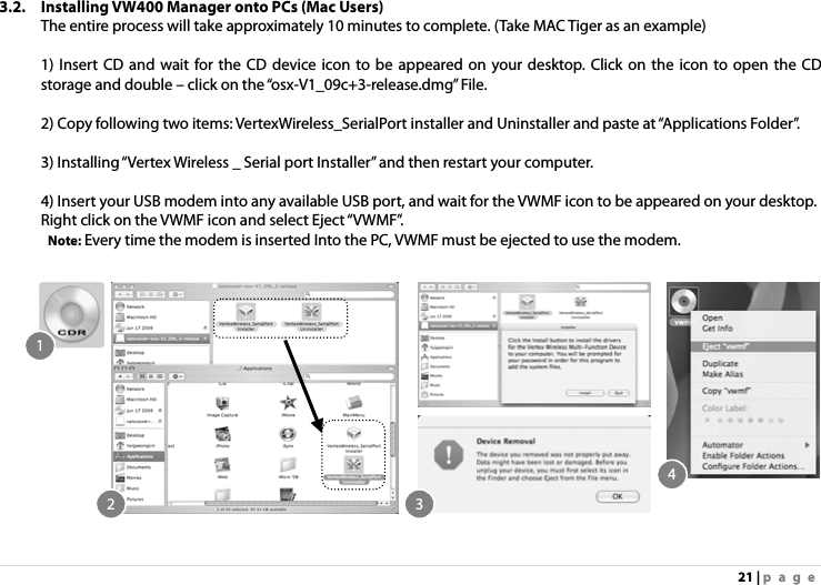 21 | page 3.2. Installing VW400 Manager onto PCs (Mac Users)   The entire process will take approximately 10 minutes to complete. (Take MAC Tiger as an example)  1) Insert CD and wait for the CD device icon to be appeared on your desktop. Click on the icon to open the CD storage and double – click on the “osx-V1_09c+3-release.dmg” File.  2) Copy following two items: VertexWireless_SerialPort installer and Uninstaller and paste at “Applications Folder”.  3) Installing “Vertex Wireless _ Serial port Installer” and then restart your computer.    4) Insert your USB modem into any available USB port, and wait for the VWMF icon to be appeared on your desktop.   Right click on the VWMF icon and select Eject “VWMF”.    Note: Every time the modem is inserted Into the PC, VWMF must be ejected to use the modem.  12 34