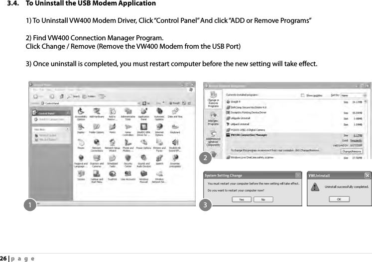 26 | page 3.4. To Uninstall the USB Modem Application   1) To Uninstall VW400 Modem Driver, Click “Control Panel” And click “ADD or Remove Programs”  2) Find VW400 Connection Manager Program.     Click Change / Remove (Remove the VW400 Modem from the USB Port)    3) Once uninstall is completed, you must restart computer before the new setting will take effect.       1 32