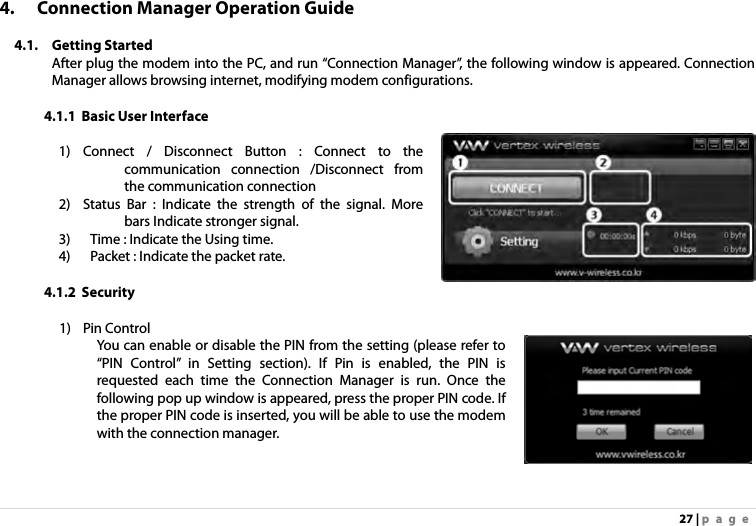 27 | page 4. Connection Manager Operation Guide  4.1. Getting Started After plug the modem into the PC, and run “Connection Manager”, the following window is appeared. Connection Manager allows browsing internet, modifying modem configurations.  4.1.1 Basic User Interface  1) Connect / Disconnect Button : Connect to the communication connection /Disconnect from the communication connection 2) Status Bar : Indicate the strength of the signal. More bars Indicate stronger signal. 3)   Time : Indicate the Using time. 4)   Packet : Indicate the packet rate.   4.1.2 Security    1) Pin Control You can enable or disable the PIN from the setting (please refer to “PIN Control” in Setting section). If Pin is enabled, the PIN is requested each time the Connection Manager is run. Once the following pop up window is appeared, press the proper PIN code. If the proper PIN code is inserted, you will be able to use the modem with the connection manager. 