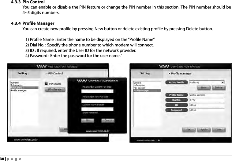 30 | page 4.3.3 Pin Control   You can enable or disable the PIN feature or change the PIN number in this section. The PIN number should be 4~5 digits numbers.   4.3.4 Profile Manager You can create new profile by pressing New button or delete existing profile by pressing Delete button.            1) Profile Name : Enter the name to be displayed on the “Profile Name”                 2) Dial No. : Specify the phone number to which modem will connect.                 3) ID : If required, enter the User ID for the network provider.               4) Password : Enter the password for the user name.`  