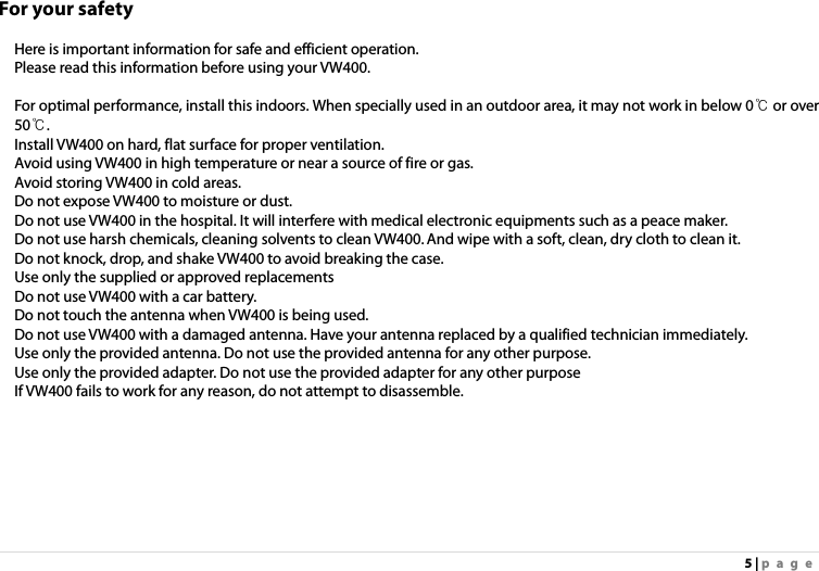 5 | page For your safety  Here is important information for safe and efficient operation.   Please read this information before using your VW400.      For optimal performance, install this indoors. When specially used in an outdoor area, it may not work in below 0℃ or over 50℃. Install VW400 on hard, flat surface for proper ventilation. Avoid using VW400 in high temperature or near a source of fire or gas. Avoid storing VW400 in cold areas. Do not expose VW400 to moisture or dust. Do not use VW400 in the hospital. It will interfere with medical electronic equipments such as a peace maker. Do not use harsh chemicals, cleaning solvents to clean VW400. And wipe with a soft, clean, dry cloth to clean it.   Do not knock, drop, and shake VW400 to avoid breaking the case.   Use only the supplied or approved replacements   Do not use VW400 with a car battery.   Do not touch the antenna when VW400 is being used. Do not use VW400 with a damaged antenna. Have your antenna replaced by a qualified technician immediately. Use only the provided antenna. Do not use the provided antenna for any other purpose. Use only the provided adapter. Do not use the provided adapter for any other purpose If VW400 fails to work for any reason, do not attempt to disassemble. 
