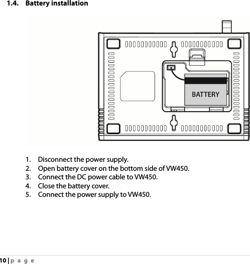 10 | page 1.4. Battery installation      1.    Disconnect the power supply. 2.    Open battery cover on the bottom side of VW450. 3.    Connect the DC power cable to VW450.   4.    Close the battery cover. 5.    Connect the power supply to VW450.   