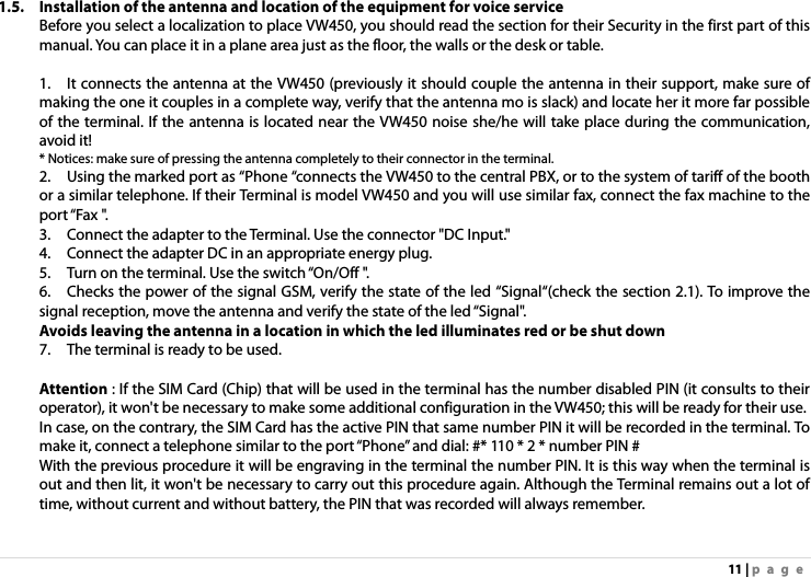 11 | page 1.5. Installation of the antenna and location of the equipment for voice service     Before you select a localization to place VW450, you should read the section for their Security in the first part of this manual. You can place it in a plane area just as the floor, the walls or the desk or table.  1.    It connects the antenna at the VW450 (previously it should couple the antenna in their support, make sure of making the one it couples in a complete way, verify that the antenna mo is slack) and locate her it more far possible of the terminal. If the antenna is located near the VW450 noise she/he will take place during the communication, avoid it! * Notices: make sure of pressing the antenna completely to their connector in the terminal.      2.    Using the marked port as “Phone “connects the VW450 to the central PBX, or to the system of tariff of the booth or a similar telephone. If their Terminal is model VW450 and you will use similar fax, connect the fax machine to the port “Fax &quot;.   3.    Connect the adapter to the Terminal. Use the connector &quot;DC Input.&quot;     4.    Connect the adapter DC in an appropriate energy plug.   5.    Turn on the terminal. Use the switch “On/Off &quot;.   6.    Checks the power of the signal GSM, verify the state of the led “Signal“(check the section 2.1). To improve the signal reception, move the antenna and verify the state of the led “Signal&quot;.     Avoids leaving the antenna in a location in which the led illuminates red or be shut down 7.    The terminal is ready to be used.        Attention : If the SIM Card (Chip) that will be used in the terminal has the number disabled PIN (it consults to their operator), it won&apos;t be necessary to make some additional configuration in the VW450; this will be ready for their use.     In case, on the contrary, the SIM Card has the active PIN that same number PIN it will be recorded in the terminal. To make it, connect a telephone similar to the port “Phone” and dial: #* 110 * 2 * number PIN #     With the previous procedure it will be engraving in the terminal the number PIN. It is this way when the terminal is out and then lit, it won&apos;t be necessary to carry out this procedure again. Although the Terminal remains out a lot of time, without current and without battery, the PIN that was recorded will always remember.     