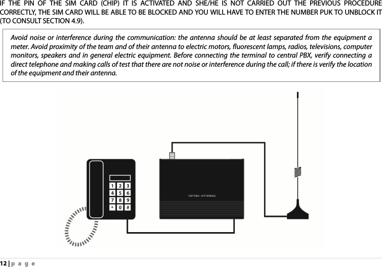 12 | page IF THE PIN OF THE SIM CARD (CHIP) IT IS ACTIVATED AND SHE/HE IS NOT CARRIED OUT THE PREVIOUS PROCEDURE CORRECTLY, THE SIM CARD WILL BE ABLE TO BE BLOCKED AND YOU WILL HAVE TO ENTER THE NUMBER PUK TO UNBLOCK IT (TO CONSULT SECTION 4.9).         Avoid noise or interference during the communication: the antenna should be at least separated from the equipment a meter. Avoid proximity of the team and of their antenna to electric motors, fluorescent lamps, radios, televisions, computer monitors, speakers and in general electric equipment. Before connecting the terminal to central PBX, verify connecting a direct telephone and making calls of test that there are not noise or interference during the call; if there is verify the location of the equipment and their antenna. 