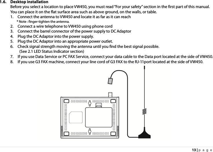 13 | page 1.6. Desktop installation Before you select a location to place VW450, you must read “For your safety” section in the first part of this manual. You can place it on the flat surface area such as above ground, on the walls, or table. 1.    Connect the antenna to VW450 and locate it as far as it can reach    * Note : finger-tighten the antenna. 2.    Connect a wire telephone to VW450 using phone cord 3.    Connect the barrel connector of the power supply to DC Adaptor   4.    Plug the DC Adaptor into the power supply. 5.    Plug the DC Adaptor into an appropriate power outlet. 6.    Check signal strength moving the antenna until you find the best signal possible. (See 2.1 LED Status Indicator section) 7.    If you use Data Service or PC FAX Service, connect your data cable to the Data port located at the side of VW450. 8.    If you use G3 FAX machine, connect your line cord of G3 FAX to the RJ-11port located at the side of VW450.  