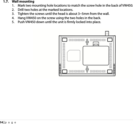 14 | page 1.7. Wall mounting 1.    Mark two mounting hole locations to match the screw hole in the back of VW450. 2.    Drill two holes at the marked locations. 3.    Tighten the screws until the head is about 3~5mm from the wall. 4.    Hang VW450 on the screw using the two holes in the back. 5.    Push VW450 down until the unit is firmly locked into place.   