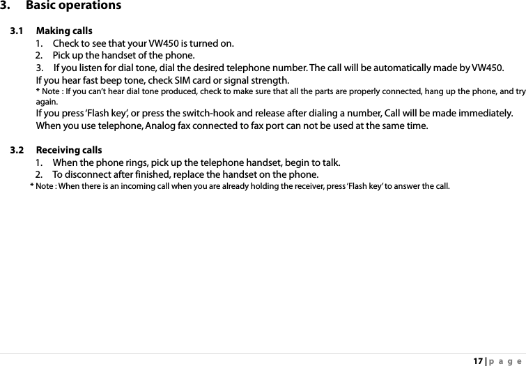 17 | page 3. Basic operations  3.1 Making calls 1.    Check to see that your VW450 is turned on. 2.    Pick up the handset of the phone. 3.    If you listen for dial tone, dial the desired telephone number. The call will be automatically made by VW450. If you hear fast beep tone, check SIM card or signal strength. * Note : If you can’t hear dial tone produced, check to make sure that all the parts are properly connected, hang up the phone, and try again. If you press ‘Flash key’, or press the switch-hook and release after dialing a number, Call will be made immediately. When you use telephone, Analog fax connected to fax port can not be used at the same time.  3.2 Receiving calls  1.    When the phone rings, pick up the telephone handset, begin to talk. 2.    To disconnect after finished, replace the handset on the phone. * Note : When there is an incoming call when you are already holding the receiver, press ‘Flash key’ to answer the call.   