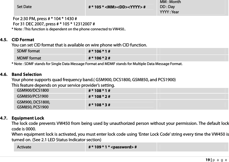 19 | page Set Date  # * 105 * &lt;MM&gt;&lt;DD&gt;&lt;YYYY&gt; # MM : Month DD : Day YYYY : Year For 2:30 PM, press # * 104 * 1430 # For 31 DEC 2007, press # * 105 * 12312007 # * Note : This function is dependent on the phone connected to VW450..  4.5. CID Format You can set CID format that is available on wire phone with CID function. SDMF format  # * 106 * 1 #   MDMF format  # * 106 * 2 #   * Note : SDMF stands for Single Data Message Format and MDMF stands for Multiple Data Message Format.  4.6. Band Selection Your phone supports quad frequency band.( GSM900, DCS1800, GSM850, and PCS1900) This feature depends on your service provider’s setting. GSM900/DCS1800  # * 108 * 1 #   GSM850/PCS1900  # * 108 * 2 #   GSM900, DCS1800, GSM850, PCS1900  # * 108 * 3 #    4.7. Equipment Lock The lock code prevents VW450 from being used by unauthorized person without your permission. The default lock code is 0000. When equipment lock is activated, you must enter lock code using ‘Enter Lock Code’ string every time the VW450 is turned on. (See 2.1 LED Status Indicator section) Activate  # * 109 * 1 * &lt;password&gt; #   