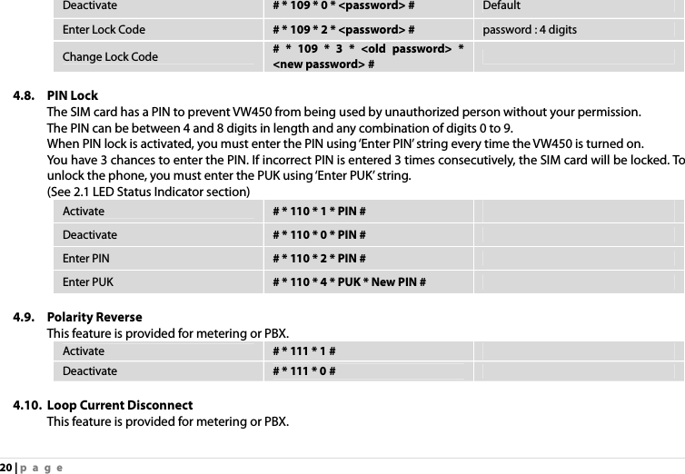 20 | page Deactivate  # * 109 * 0 * &lt;password&gt; #  Default Enter Lock Code  # * 109 * 2 * &lt;password&gt; #  password : 4 digits Change Lock Code  # * 109 * 3 * &lt;old password&gt; * &lt;new password&gt; #    4.8. PIN Lock The SIM card has a PIN to prevent VW450 from being used by unauthorized person without your permission. The PIN can be between 4 and 8 digits in length and any combination of digits 0 to 9. When PIN lock is activated, you must enter the PIN using ‘Enter PIN’ string every time the VW450 is turned on. You have 3 chances to enter the PIN. If incorrect PIN is entered 3 times consecutively, the SIM card will be locked. To unlock the phone, you must enter the PUK using ‘Enter PUK’ string. (See 2.1 LED Status Indicator section) Activate  # * 110 * 1 * PIN #   Deactivate  # * 110 * 0 * PIN #   Enter PIN  # * 110 * 2 * PIN #   Enter PUK  # * 110 * 4 * PUK * New PIN #    4.9. Polarity Reverse This feature is provided for metering or PBX. Activate  # * 111 * 1 #   Deactivate  # * 111 * 0 #    4.10. Loop Current Disconnect This feature is provided for metering or PBX. 