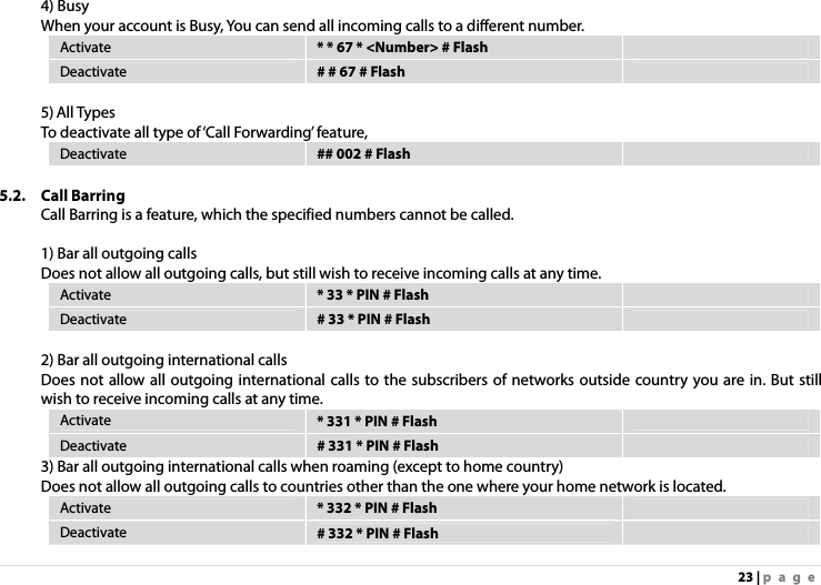 23 | page 4) Busy When your account is Busy, You can send all incoming calls to a different number. Activate  * * 67 * &lt;Number&gt; # Flash   Deactivate  # # 67 # Flash    5) All Types To deactivate all type of ‘Call Forwarding’ feature,   Deactivate  ## 002 # Flash    5.2. Call Barring Call Barring is a feature, which the specified numbers cannot be called.    1) Bar all outgoing calls Does not allow all outgoing calls, but still wish to receive incoming calls at any time. Activate  * 33 * PIN # Flash   Deactivate  # 33 * PIN # Flash    2) Bar all outgoing international calls Does not allow all outgoing international calls to the subscribers of networks outside country you are in. But still wish to receive incoming calls at any time. Activate  * 331 * PIN # Flash   Deactivate  # 331 * PIN # Flash   3) Bar all outgoing international calls when roaming (except to home country) Does not allow all outgoing calls to countries other than the one where your home network is located. Activate  * 332 * PIN # Flash   Deactivate  # 332 * PIN # Flash   