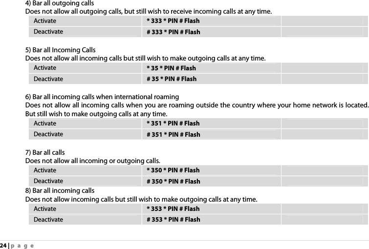 24 | page  4) Bar all outgoing calls Does not allow all outgoing calls, but still wish to receive incoming calls at any time. Activate  * 333 * PIN # Flash   Deactivate  # 333 * PIN # Flash    5) Bar all Incoming Calls Does not allow all incoming calls but still wish to make outgoing calls at any time. Activate  * 35 * PIN # Flash   Deactivate  # 35 * PIN # Flash    6) Bar all incoming calls when international roaming Does not allow all incoming calls when you are roaming outside the country where your home network is located. But still wish to make outgoing calls at any time. Activate  * 351 * PIN # Flash   Deactivate  # 351 * PIN # Flash    7) Bar all calls Does not allow all incoming or outgoing calls. Activate  * 350 * PIN # Flash   Deactivate  # 350 * PIN # Flash   8) Bar all incoming calls Does not allow incoming calls but still wish to make outgoing calls at any time. Activate  * 353 * PIN # Flash   Deactivate  # 353 * PIN # Flash    