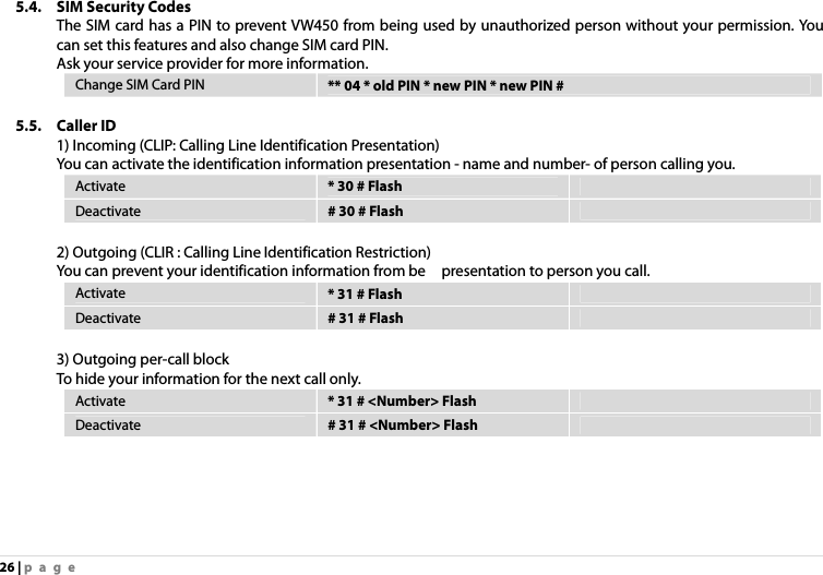 26 | page 5.4. SIM Security Codes The SIM card has a PIN to prevent VW450 from being used by unauthorized person without your permission. You can set this features and also change SIM card PIN. Ask your service provider for more information. Change SIM Card PIN  ** 04 * old PIN * new PIN * new PIN #  5.5. Caller ID 1) Incoming (CLIP: Calling Line Identification Presentation) You can activate the identification information presentation - name and number- of person calling you. Activate  * 30 # Flash   Deactivate  # 30 # Flash    2) Outgoing (CLIR : Calling Line Identification Restriction) You can prevent your identification information from be    presentation to person you call. Activate  * 31 # Flash   Deactivate  # 31 # Flash    3) Outgoing per-call block To hide your information for the next call only. Activate  * 31 # &lt;Number&gt; Flash   Deactivate  # 31 # &lt;Number&gt; Flash    